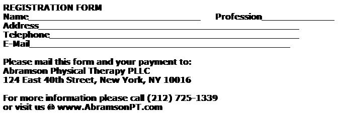 Text Box: REGISTRATION FORM
Name_______________________________      Profession_____________
Address_______________________________________________
Telephone_____________________________________________
E-Mail_______________________________________________
&nbsp;
Please mail this form and your payment to: 
Abramson Physical Therapy PLLC
124 East 40th Street, New York, NY 10016
&nbsp;
For more information please call (212) 725-1339&nbsp; 
or visit us @ www.AbramsonPT.com&nbsp; 
