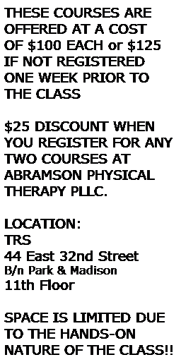 Text Box: THESE COURSES ARE 
OFFERED AT A COST 
OF $100 EACH or $125 IF NOT REGISTERED ONE WEEK PRIOR TO THE CLASS
&nbsp;
$25 DISCOUNT WHEN YOU REGISTER FOR ANY TWO COURSES AT ABRAMSON PHYSICAL THERAPY PLLC.
&nbsp;
LOCATION:
TRS
44 East 32nd Street
B/n Park & Madison 
11th Floor
&nbsp;
SPACE IS LIMITED DUE TO THE HANDS-ON&nbsp;&nbsp;&nbsp;&nbsp; NATURE OF THE CLASS!!

