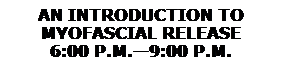 Text Box: AN INTRODUCTION TO 
MYOFASCIAL RELEASE
6:00 P.M.�9:00 P.M.
