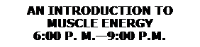 Text Box: AN INTRODUCTION TO 
MUSCLE ENERGY
6:00 P. M.�9:00 P.M.
