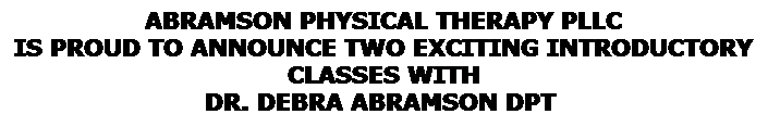 Text Box: ABRAMSON PHYSICAL THERAPY PLLC 
IS PROUD TO ANNOUNCE TWO EXCITING INTRODUCTORY CLASSES WITH 
DR. DEBRA ABRAMSON DPT&nbsp; 
